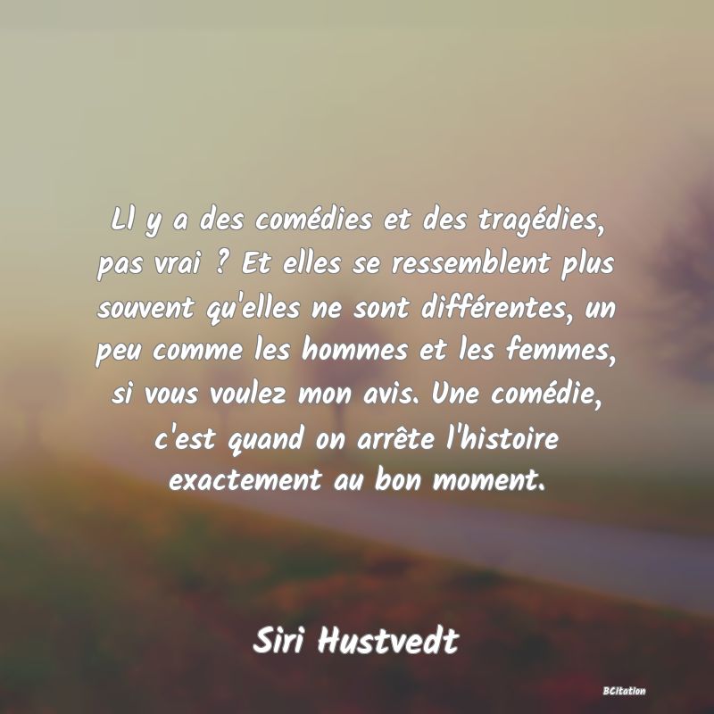 Belle Citation - Ll y a des comédies et des tragédies, pas vrai ? Et elles se ressemblent plus souvent qu'elles ne sont différentes, un peu comme les hommes et les femmes, si vous voulez mon avis. Une comédie, c'est quand on arrête l'histoire exactement au bon moment. - Siri Hustvedt
