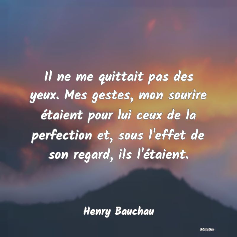 image de citation: Il ne me quittait pas des yeux. Mes gestes, mon sourire étaient pour lui ceux de la perfection et, sous l'effet de son regard, ils l'étaient.