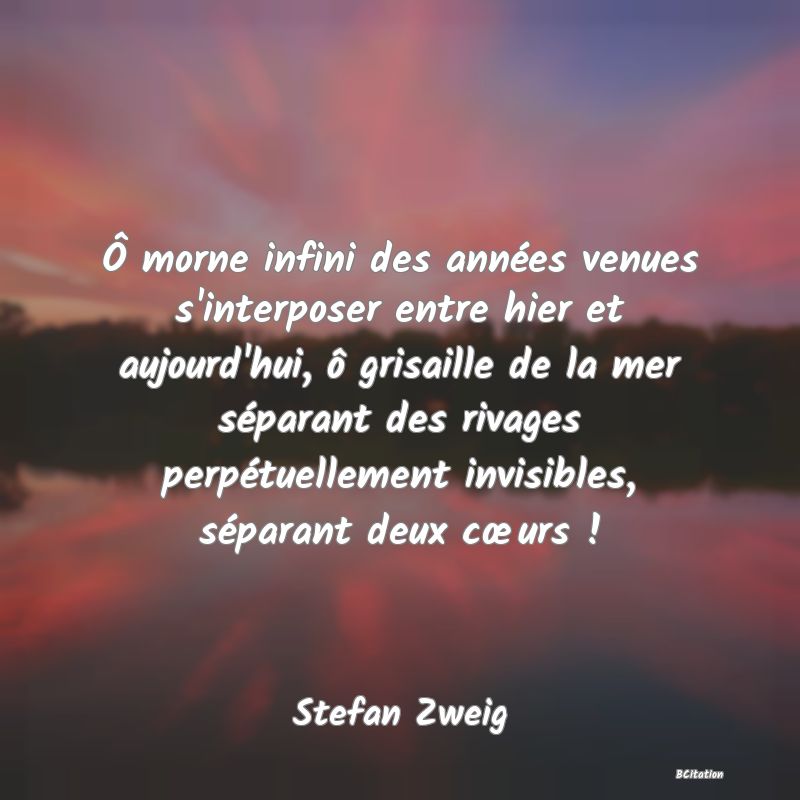 image de citation: Ô morne infini des années venues s'interposer entre hier et aujourd'hui, ô grisaille de la mer séparant des rivages perpétuellement invisibles, séparant deux cœurs !