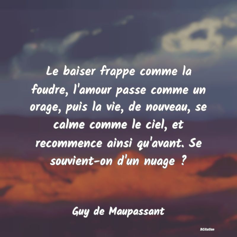 Belle Citation - Le baiser frappe comme la foudre, l'amour passe comme un orage, puis la vie, de nouveau, se calme comme le ciel, et recommence ainsi qu'avant. Se souvient-on d'un nuage ? - Guy de Maupassant