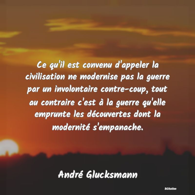 Belle Citation - Ce qu'il est convenu d'appeler la civilisation ne modernise pas la guerre par un involontaire contre-coup, tout au contraire c'est à la guerre qu'elle emprunte les découvertes dont la modernité s'empanache. - André Glucksmann