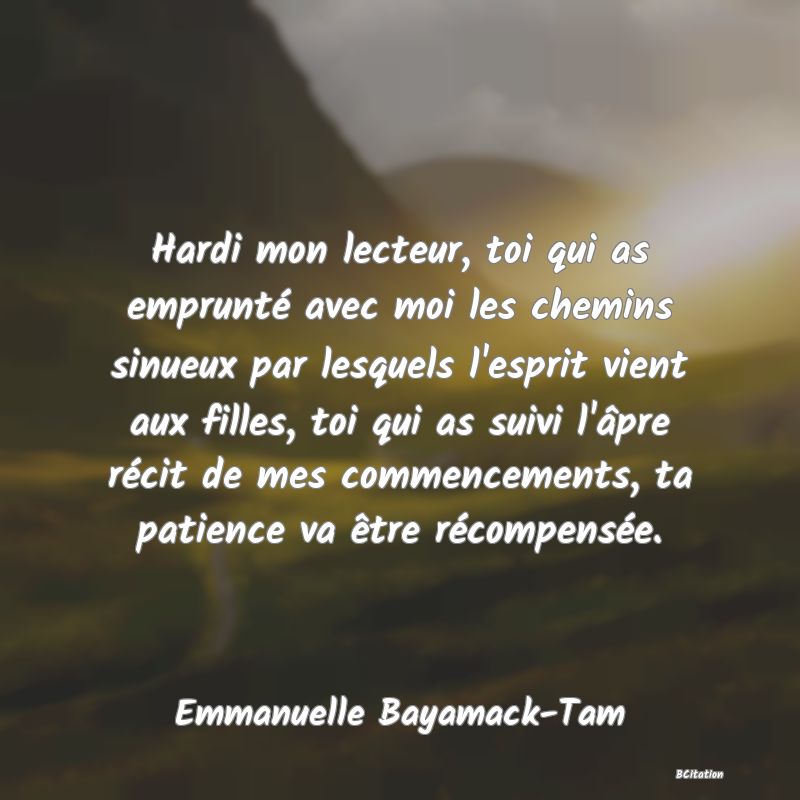 image de citation: Hardi mon lecteur, toi qui as emprunté avec moi les chemins sinueux par lesquels l'esprit vient aux filles, toi qui as suivi l'âpre récit de mes commencements, ta patience va être récompensée.