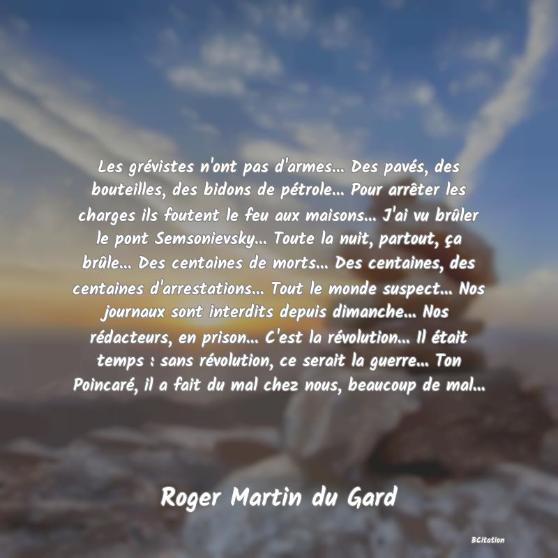 image de citation: Les grévistes n'ont pas d'armes... Des pavés, des bouteilles, des bidons de pétrole... Pour arrêter les charges ils foutent le feu aux maisons... J'ai vu brûler le pont Semsonievsky... Toute la nuit, partout, ça brûle... Des centaines de morts... Des centaines, des centaines d'arrestations... Tout le monde suspect... Nos journaux sont interdits depuis dimanche... Nos rédacteurs, en prison... C'est la révolution... Il était temps : sans révolution, ce serait la guerre... Ton Poincaré, il a fait du mal chez nous, beaucoup de mal...