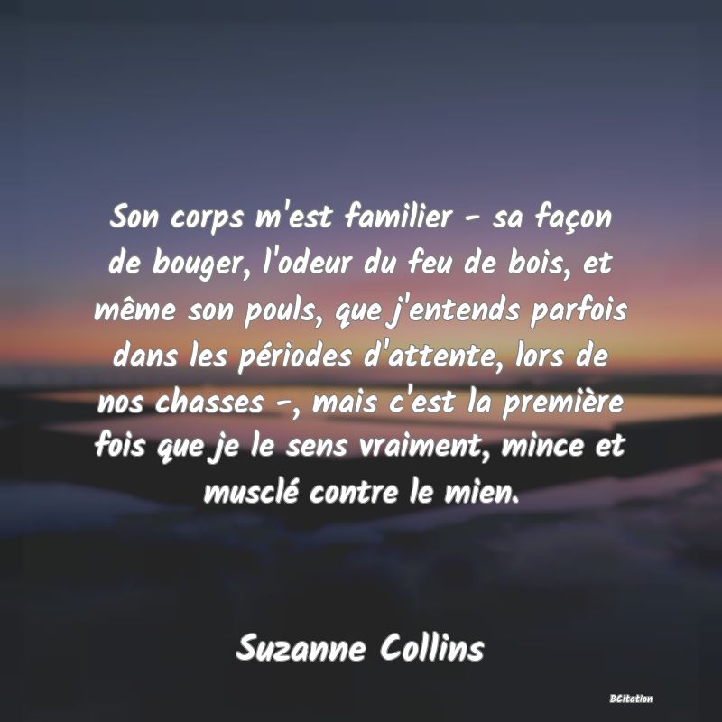 image de citation: Son corps m'est familier - sa façon de bouger, l'odeur du feu de bois, et même son pouls, que j'entends parfois dans les périodes d'attente, lors de nos chasses -, mais c'est la première fois que je le sens vraiment, mince et musclé contre le mien.