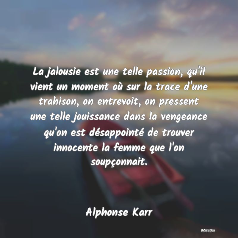 image de citation: La jalousie est une telle passion, qu'il vient un moment où sur la trace d'une trahison, on entrevoit, on pressent une telle jouissance dans la vengeance qu'on est désappointé de trouver innocente la femme que l'on soupçonnait.