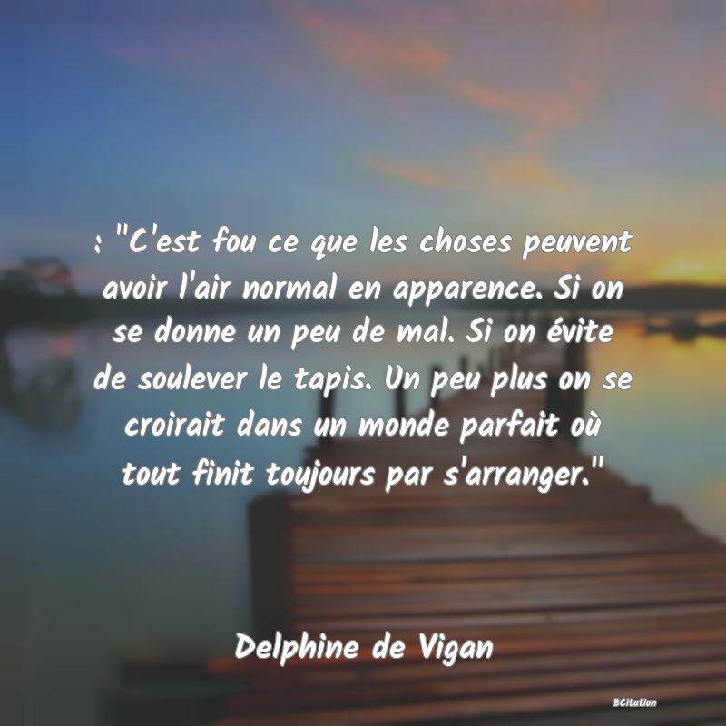 image de citation: :  C'est fou ce que les choses peuvent avoir l'air normal en apparence. Si on se donne un peu de mal. Si on évite de soulever le tapis. Un peu plus on se croirait dans un monde parfait où tout finit toujours par s'arranger. 