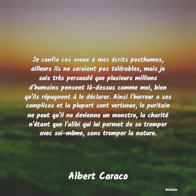 Belle Citation - Je confie ces aveux à mes écrits posthumes, ailleurs ils ne seraient pas tolérables, mais je suis très persuadé que plusieurs millions d'humains pensent là-dessus comme moi, bien qu'ils répugnent à le déclarer. Ainsi l'horreur a ses complices et la plupart sont vertueux, le puritain ne peut qu'il ne devienne un monstre, la charité n'étant que l'alibi qui lui permet de se tromper avec soi-même, sans tromper la nature. - Albert Caraco