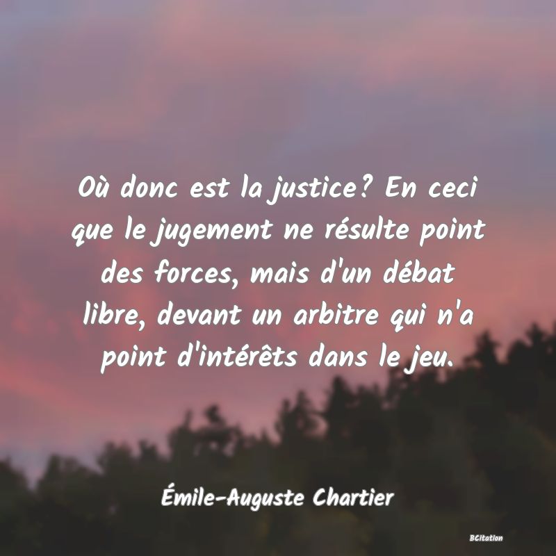 image de citation: Où donc est la justice? En ceci que le jugement ne résulte point des forces, mais d'un débat libre, devant un arbitre qui n'a point d'intérêts dans le jeu.