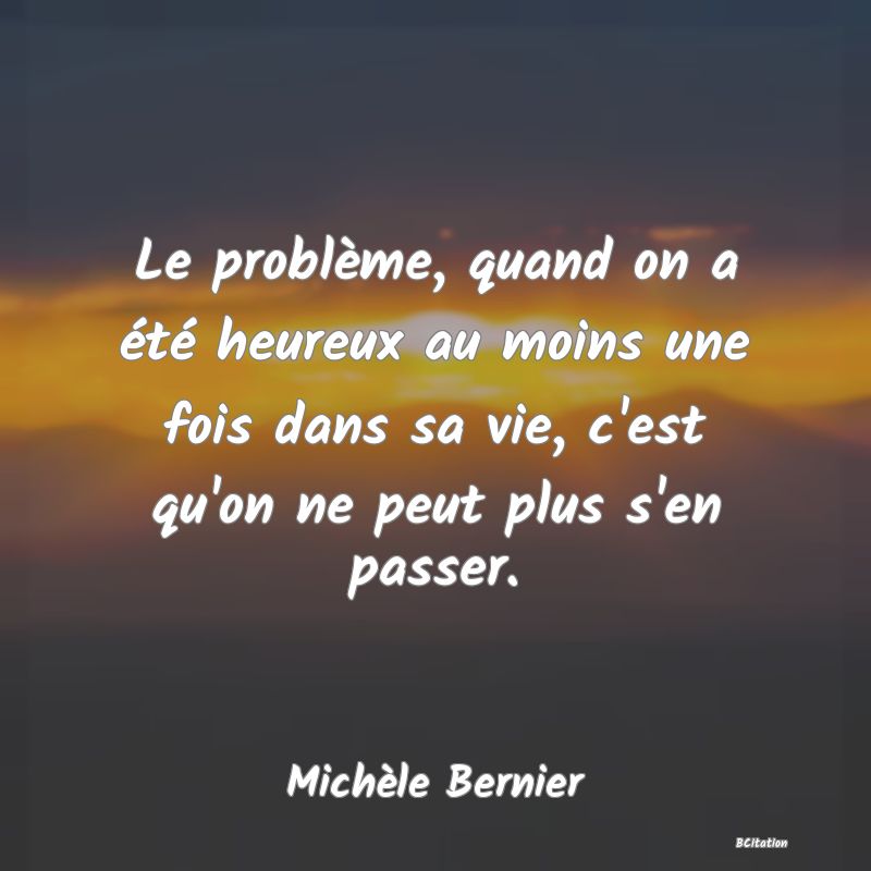 image de citation: Le problème, quand on a été heureux au moins une fois dans sa vie, c'est qu'on ne peut plus s'en passer.