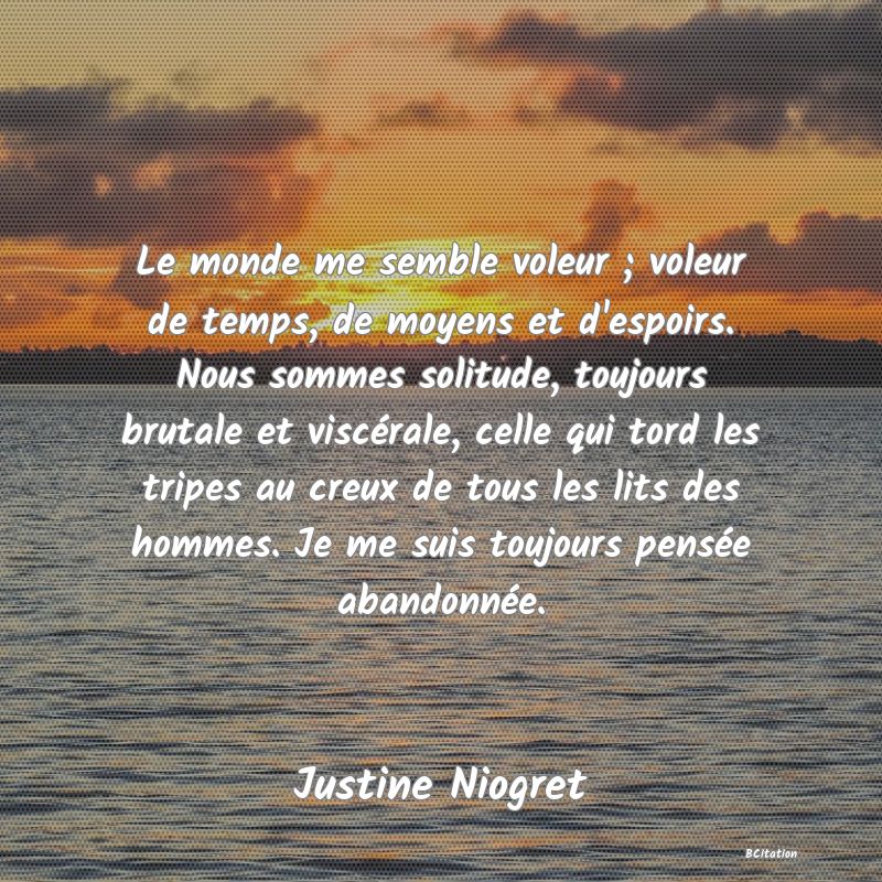 image de citation: Le monde me semble voleur ; voleur de temps, de moyens et d'espoirs. Nous sommes solitude, toujours brutale et viscérale, celle qui tord les tripes au creux de tous les lits des hommes. Je me suis toujours pensée abandonnée.