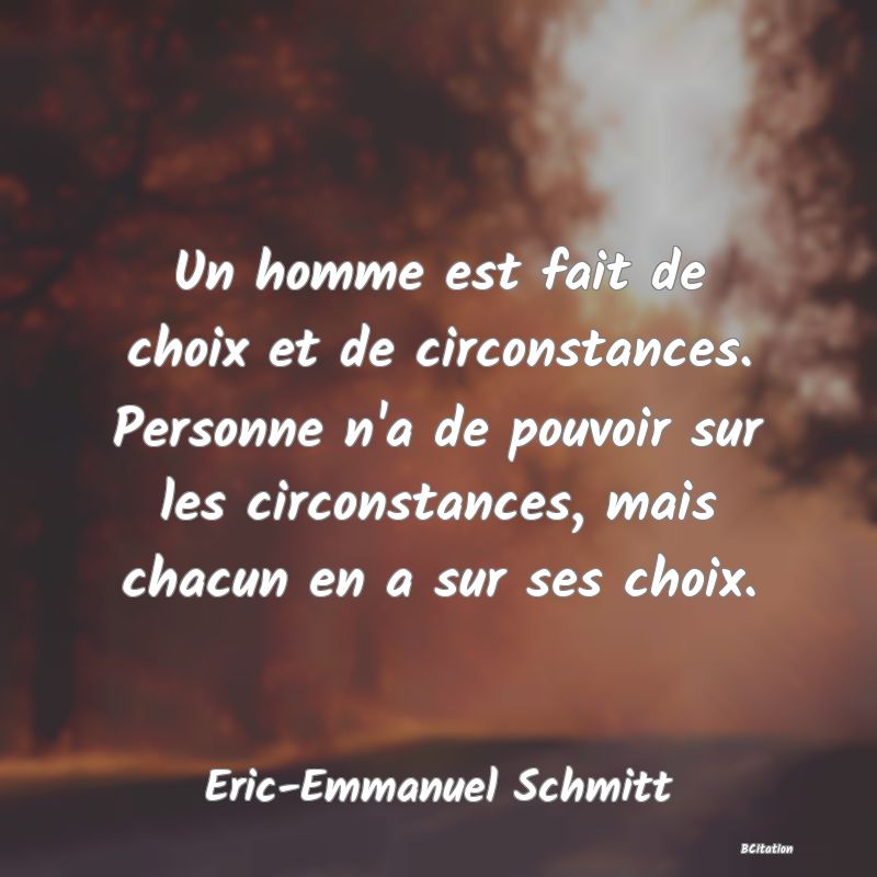 Belle Citation - Un homme est fait de choix et de circonstances. Personne n'a de pouvoir sur les circonstances, mais chacun en a sur ses choix. - Eric-Emmanuel Schmitt