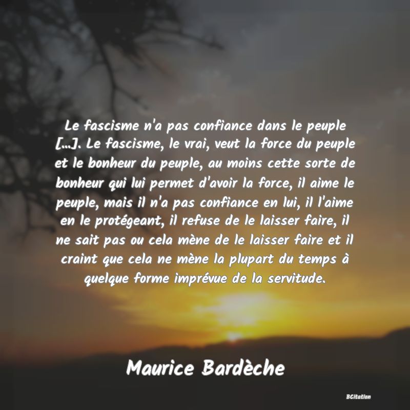 image de citation: Le fascisme n'a pas confiance dans le peuple [...]. Le fascisme, le vrai, veut la force du peuple et le bonheur du peuple, au moins cette sorte de bonheur qui lui permet d'avoir la force, il aime le peuple, mais il n'a pas confiance en lui, il l'aime en le protégeant, il refuse de le laisser faire, il ne sait pas ou cela mène de le laisser faire et il craint que cela ne mène la plupart du temps à quelque forme imprévue de la servitude.