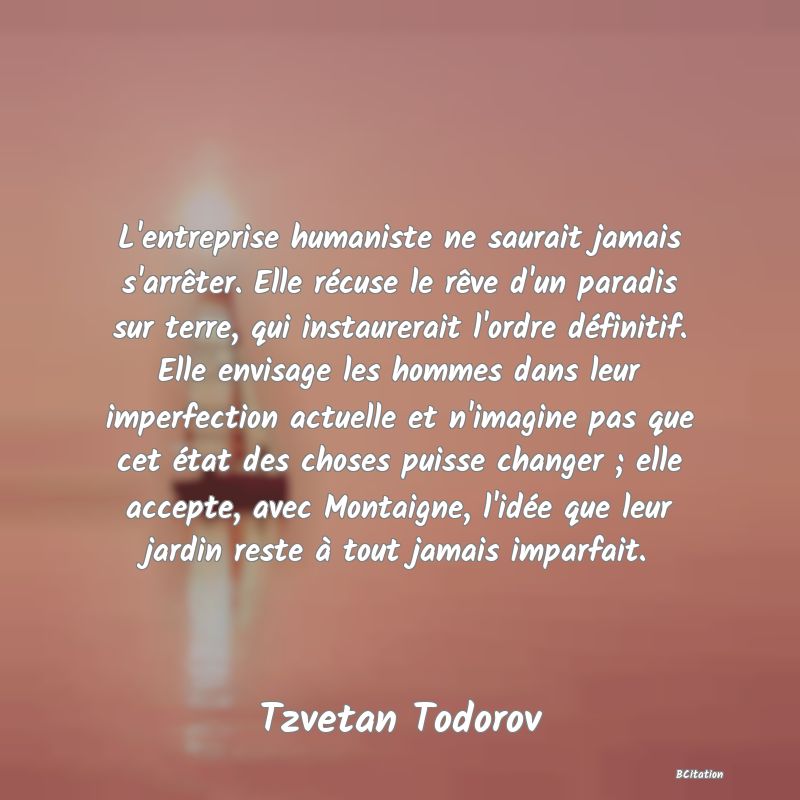 image de citation: L'entreprise humaniste ne saurait jamais s'arrêter. Elle récuse le rêve d'un paradis sur terre, qui instaurerait l'ordre définitif. Elle envisage les hommes dans leur imperfection actuelle et n'imagine pas que cet état des choses puisse changer ; elle accepte, avec Montaigne, l'idée que leur jardin reste à tout jamais imparfait.