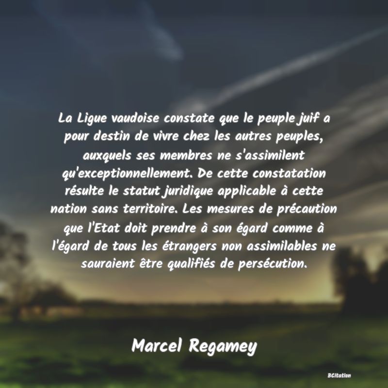 image de citation: La Ligue vaudoise constate que le peuple juif a pour destin de vivre chez les autres peuples, auxquels ses membres ne s'assimilent qu'exceptionnellement. De cette constatation résulte le statut juridique applicable à cette nation sans territoire. Les mesures de précaution que l'Etat doit prendre à son égard comme à l'égard de tous les étrangers non assimilables ne sauraient être qualifiés de persécution.