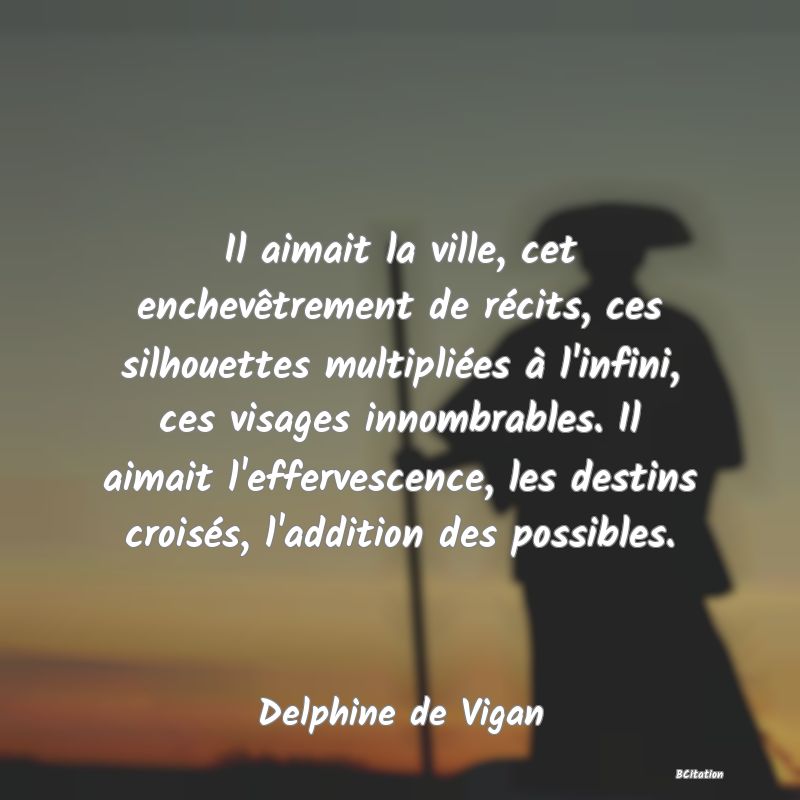Belle Citation - Il aimait la ville, cet enchevêtrement de récits, ces silhouettes multipliées à l'infini, ces visages innombrables. Il aimait l'effervescence, les destins croisés, l'addition des possibles. - Delphine de Vigan