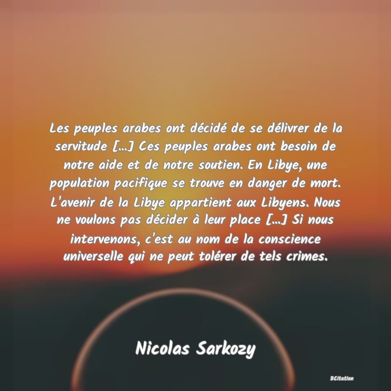 Belle Citation - Les peuples arabes ont décidé de se délivrer de la servitude [...] Ces peuples arabes ont besoin de notre aide et de notre soutien. En Libye, une population pacifique se trouve en danger de mort. L'avenir de la Libye appartient aux Libyens. Nous ne voulons pas décider à leur place [...] Si nous intervenons, c'est au nom de la conscience universelle qui ne peut tolérer de tels crimes. - Nicolas Sarkozy
