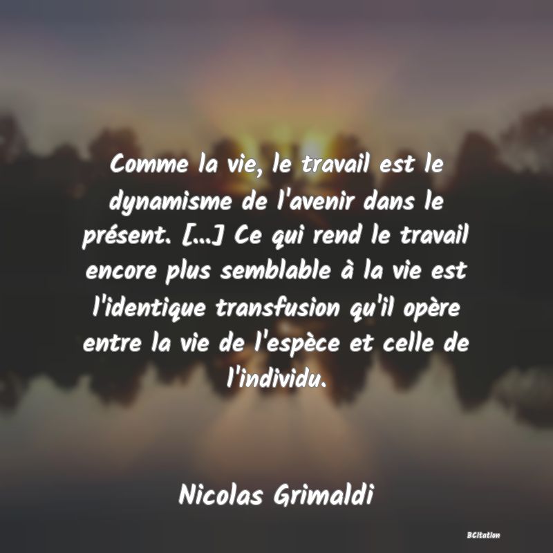 Belle Citation - Comme la vie, le travail est le dynamisme de l'avenir dans le présent. [...] Ce qui rend le travail encore plus semblable à la vie est l'identique transfusion qu'il opère entre la vie de l'espèce et celle de l'individu. - Nicolas Grimaldi