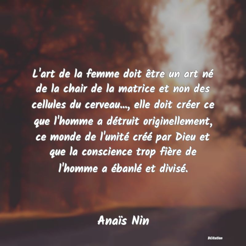 Belle Citation - L'art de la femme doit être un art né de la chair de la matrice et non des cellules du cerveau..., elle doit créer ce que l'homme a détruit originellement, ce monde de l'unité créé par Dieu et que la conscience trop fière de l'homme a ébanlé et divisé. - Anaïs Nin
