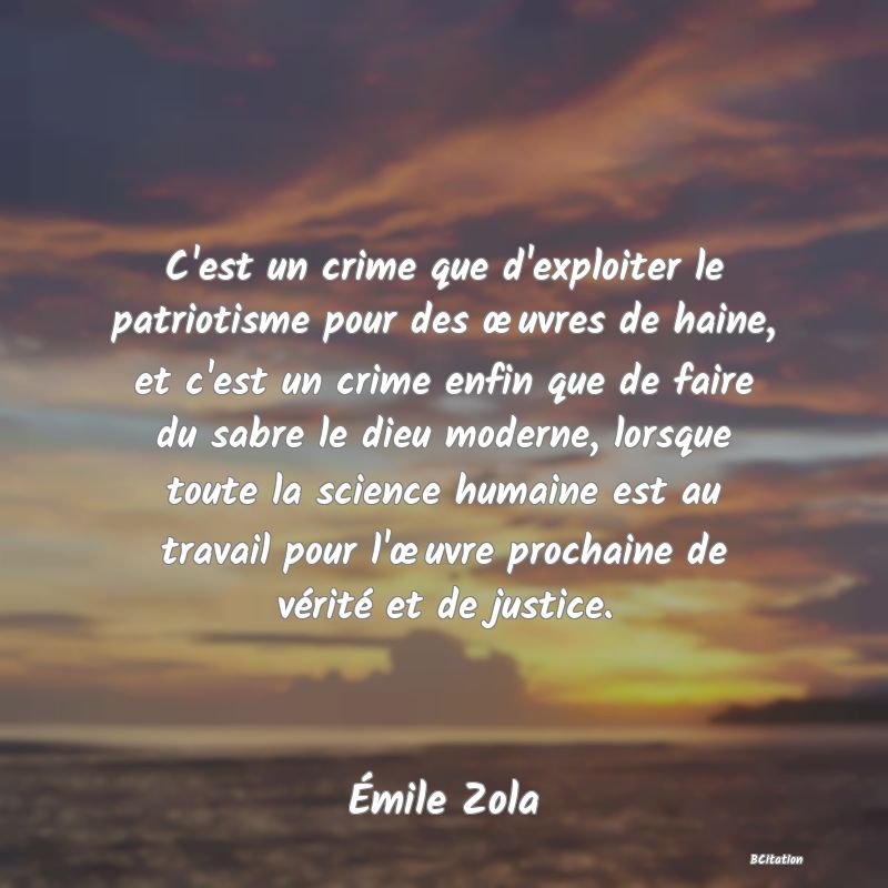 Belle Citation - C'est un crime que d'exploiter le patriotisme pour des œuvres de haine, et c'est un crime enfin que de faire du sabre le dieu moderne, lorsque toute la science humaine est au travail pour l'œuvre prochaine de vérité et de justice. - Émile Zola