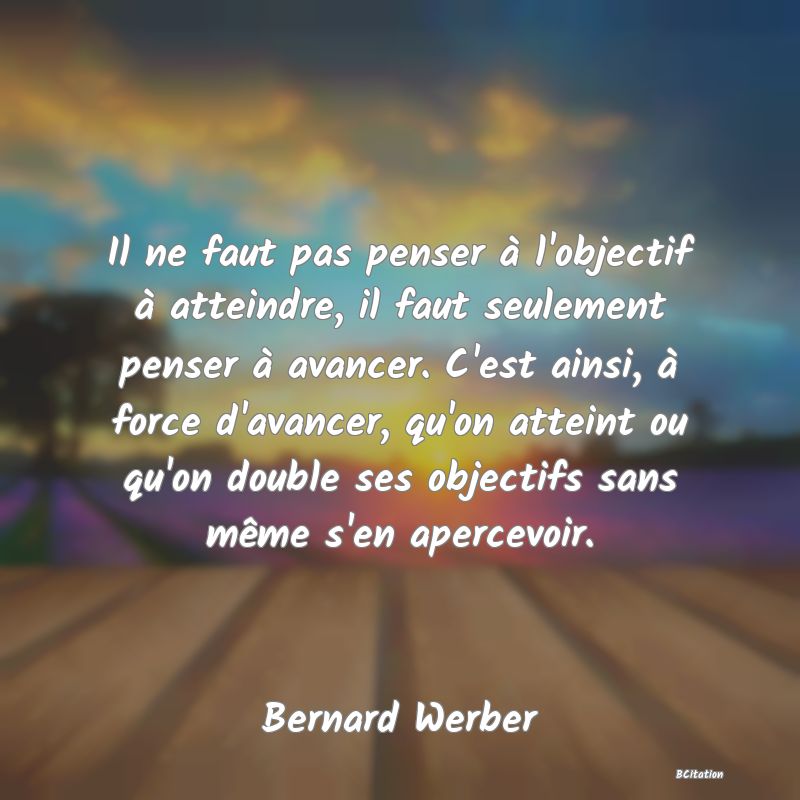 image de citation: Il ne faut pas penser à l'objectif à atteindre, il faut seulement penser à avancer. C'est ainsi, à force d'avancer, qu'on atteint ou qu'on double ses objectifs sans même s'en apercevoir.