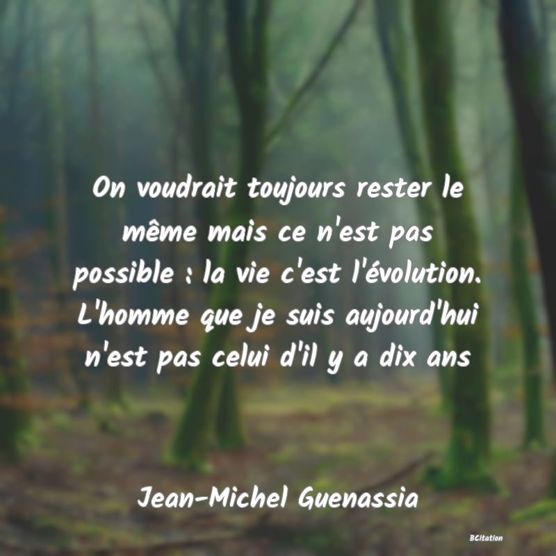 Belle Citation - On voudrait toujours rester le même mais ce n'est pas possible : la vie c'est l'évolution. L'homme que je suis aujourd'hui n'est pas celui d'il y a dix ans - Jean-Michel Guenassia