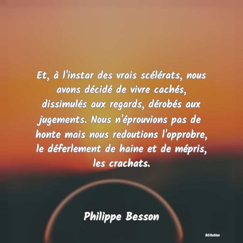 image de citation: Et, à l'instar des vrais scélérats, nous avons décidé de vivre cachés, dissimulés aux regards, dérobés aux jugements. Nous n'éprouvions pas de honte mais nous redoutions l'opprobre, le déferlement de haine et de mépris, les crachats.