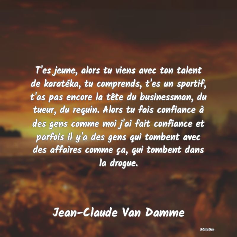 image de citation: T'es jeune, alors tu viens avec ton talent de karatéka, tu comprends, t'es un sportif, t'as pas encore la tête du businessman, du tueur, du requin. Alors tu fais confiance à des gens comme moi j'ai fait confiance et parfois il y'a des gens qui tombent avec des affaires comme ça, qui tombent dans la drogue.