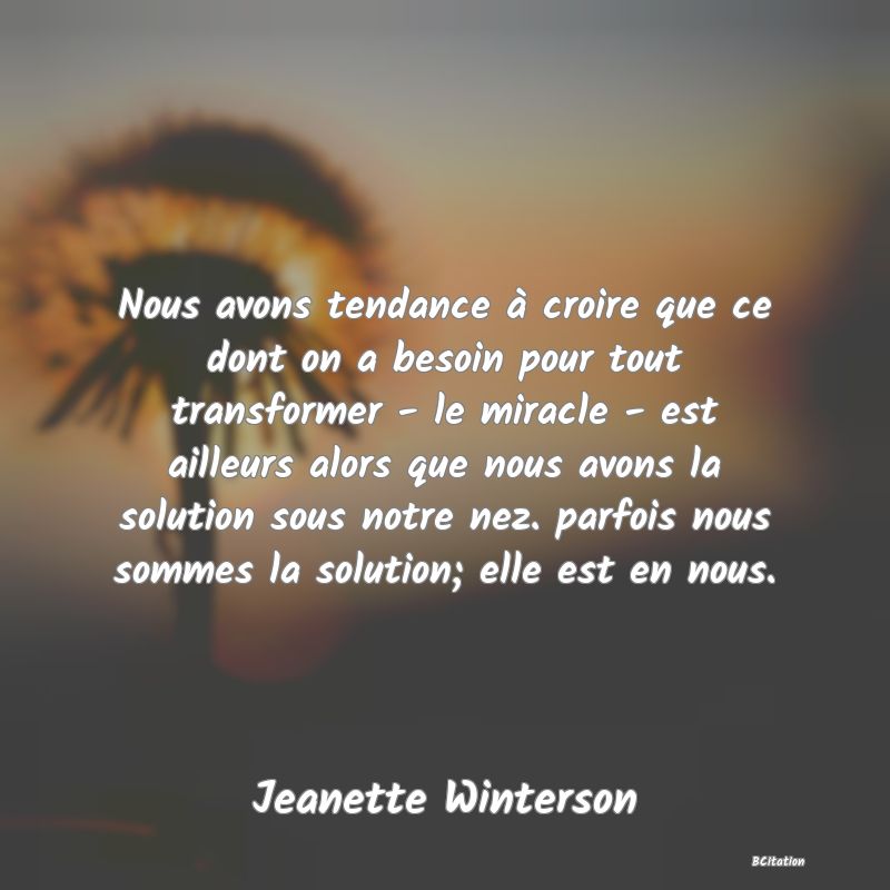 image de citation: Nous avons tendance à croire que ce dont on a besoin pour tout transformer - le miracle - est ailleurs alors que nous avons la solution sous notre nez. parfois nous sommes la solution; elle est en nous.