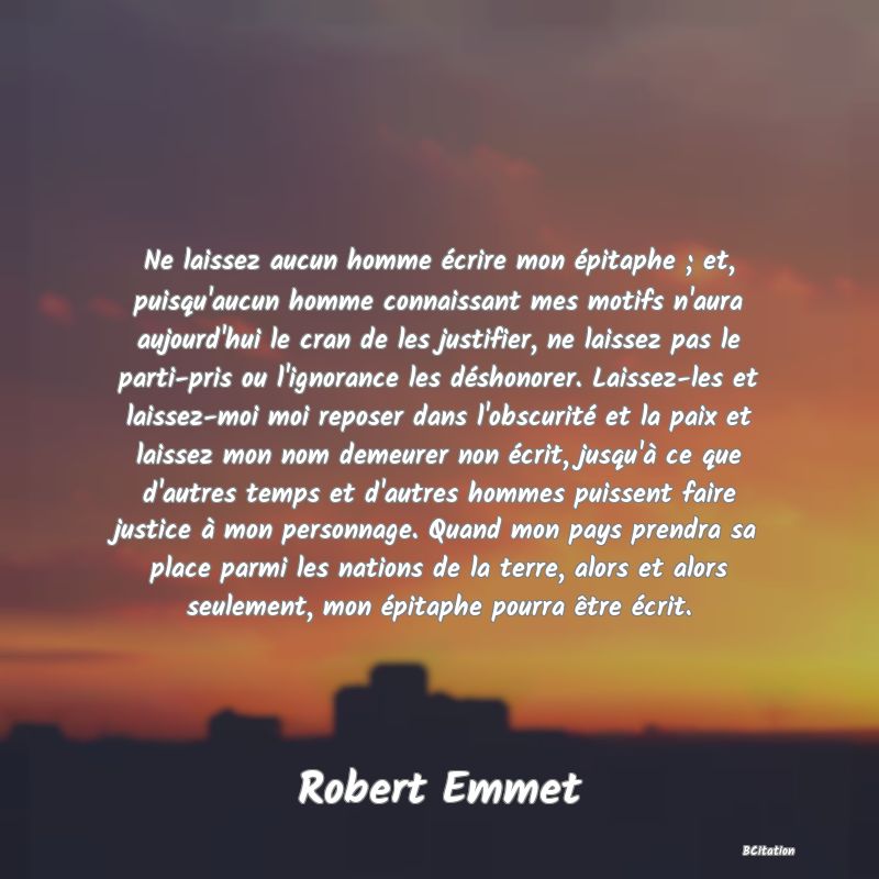 image de citation: Ne laissez aucun homme écrire mon épitaphe ; et, puisqu'aucun homme connaissant mes motifs n'aura aujourd'hui le cran de les justifier, ne laissez pas le parti-pris ou l'ignorance les déshonorer. Laissez-les et laissez-moi moi reposer dans l'obscurité et la paix et laissez mon nom demeurer non écrit, jusqu'à ce que d'autres temps et d'autres hommes puissent faire justice à mon personnage. Quand mon pays prendra sa place parmi les nations de la terre, alors et alors seulement, mon épitaphe pourra être écrit.