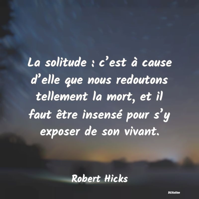 Belle Citation - La solitude : c’est à cause d’elle que nous redoutons tellement la mort, et il faut être insensé pour s’y exposer de son vivant. - Robert Hicks