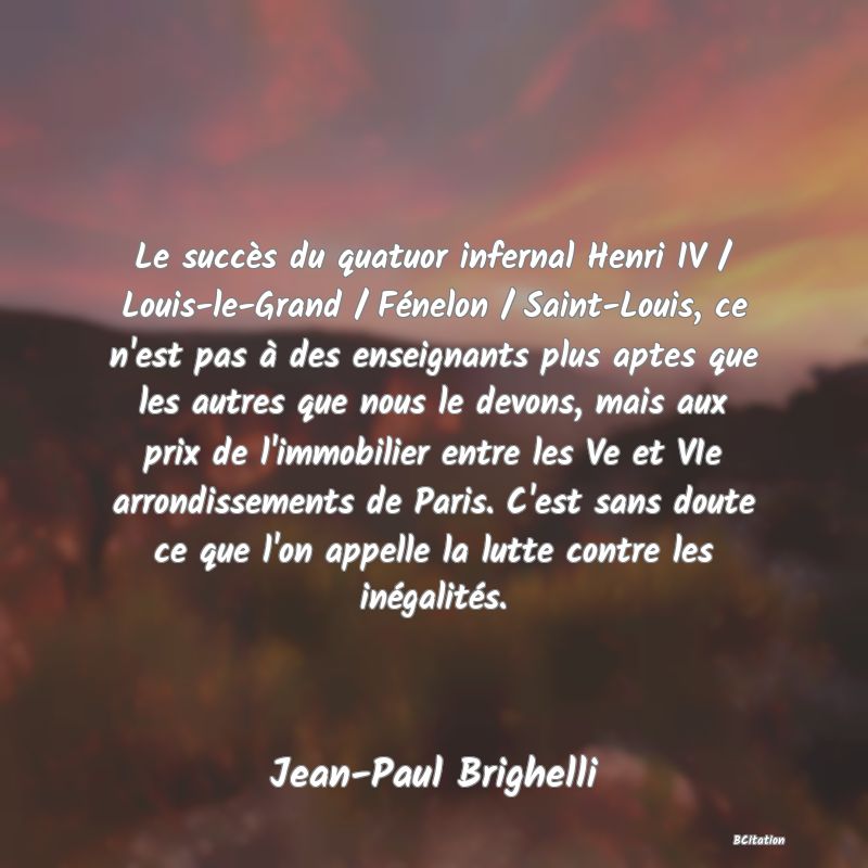 image de citation: Le succès du quatuor infernal Henri IV / Louis-le-Grand / Fénelon / Saint-Louis, ce n'est pas à des enseignants plus aptes que les autres que nous le devons, mais aux prix de l'immobilier entre les Ve et VIe arrondissements de Paris. C'est sans doute ce que l'on appelle la lutte contre les inégalités.