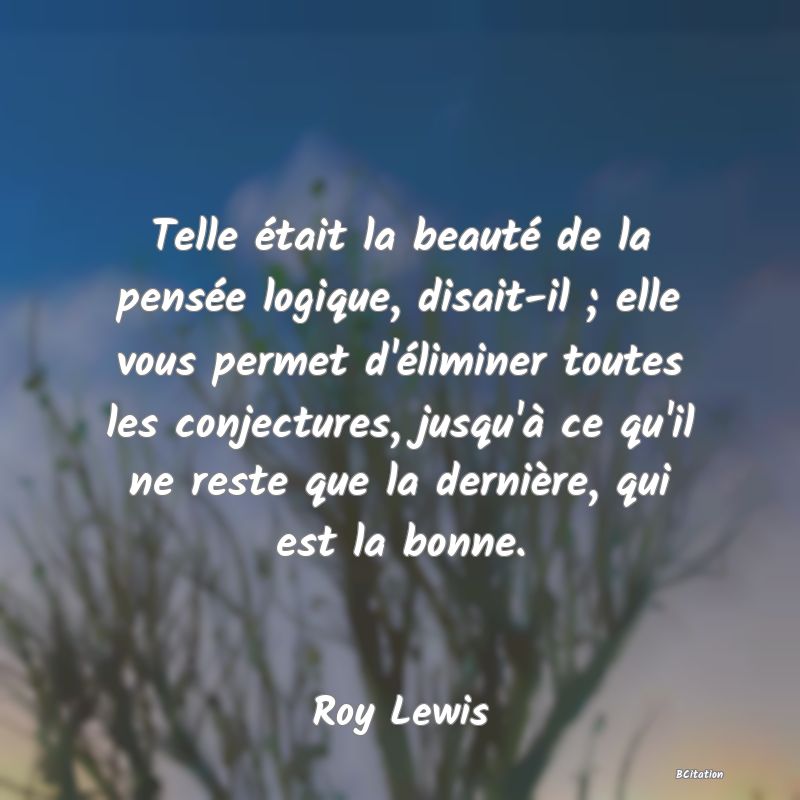 image de citation: Telle était la beauté de la pensée logique, disait-il ; elle vous permet d'éliminer toutes les conjectures, jusqu'à ce qu'il ne reste que la dernière, qui est la bonne.