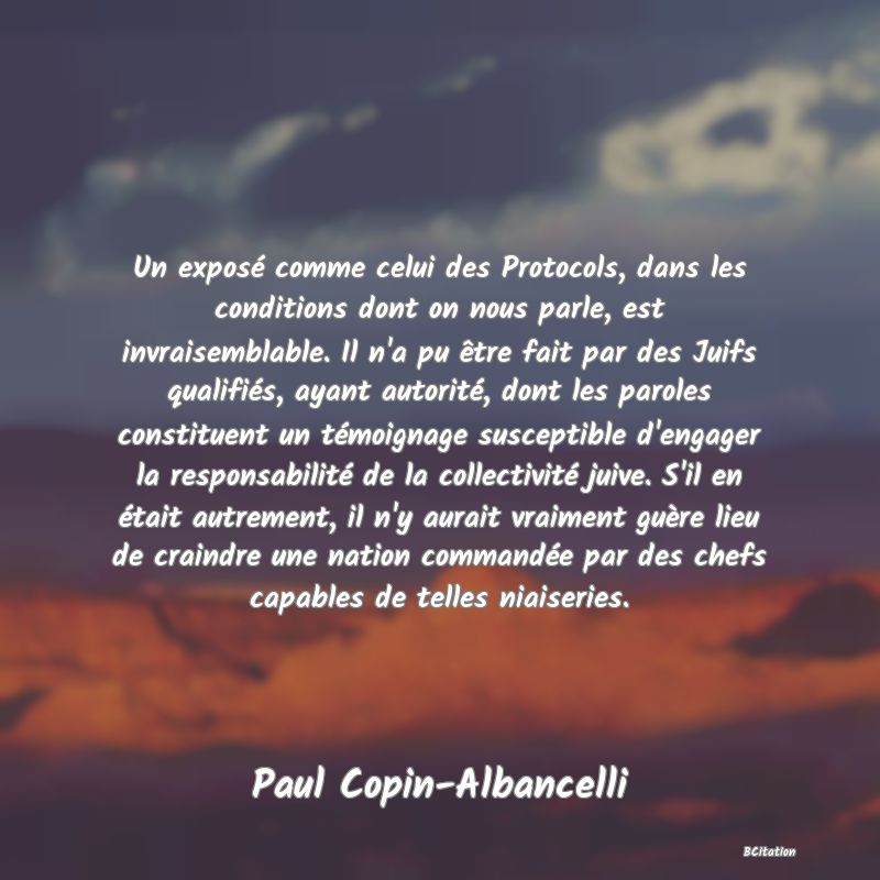 image de citation: Un exposé comme celui des Protocols, dans les conditions dont on nous parle, est invraisemblable. Il n'a pu être fait par des Juifs qualifiés, ayant autorité, dont les paroles constituent un témoignage susceptible d'engager la responsabilité de la collectivité juive. S'il en était autrement, il n'y aurait vraiment guère lieu de craindre une nation commandée par des chefs capables de telles niaiseries.