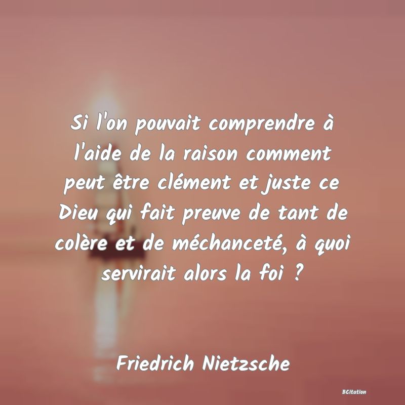 image de citation: Si l'on pouvait comprendre à l'aide de la raison comment peut être clément et juste ce Dieu qui fait preuve de tant de colère et de méchanceté, à quoi servirait alors la foi ?