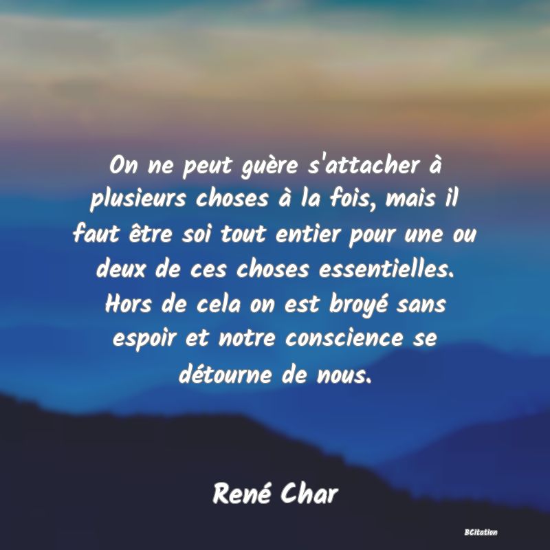 image de citation: On ne peut guère s'attacher à plusieurs choses à la fois, mais il faut être soi tout entier pour une ou deux de ces choses essentielles. Hors de cela on est broyé sans espoir et notre conscience se détourne de nous.