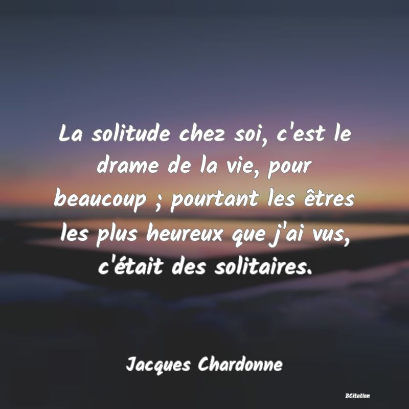 image de citation: La solitude chez soi, c'est le drame de la vie, pour beaucoup ; pourtant les êtres les plus heureux que j'ai vus, c'était des solitaires.