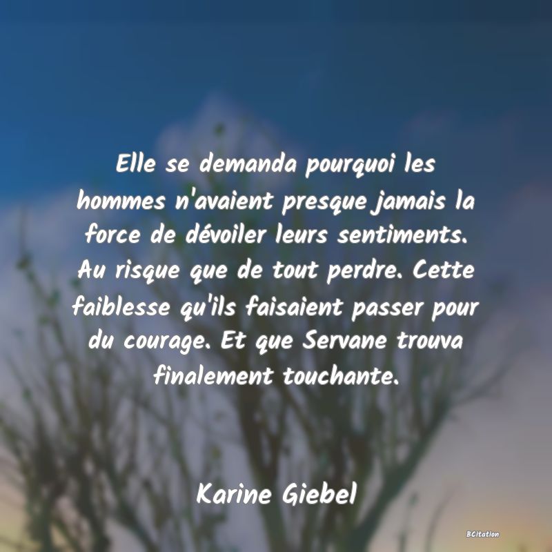 image de citation: Elle se demanda pourquoi les hommes n'avaient presque jamais la force de dévoiler leurs sentiments. Au risque que de tout perdre. Cette faiblesse qu'ils faisaient passer pour du courage. Et que Servane trouva finalement touchante.