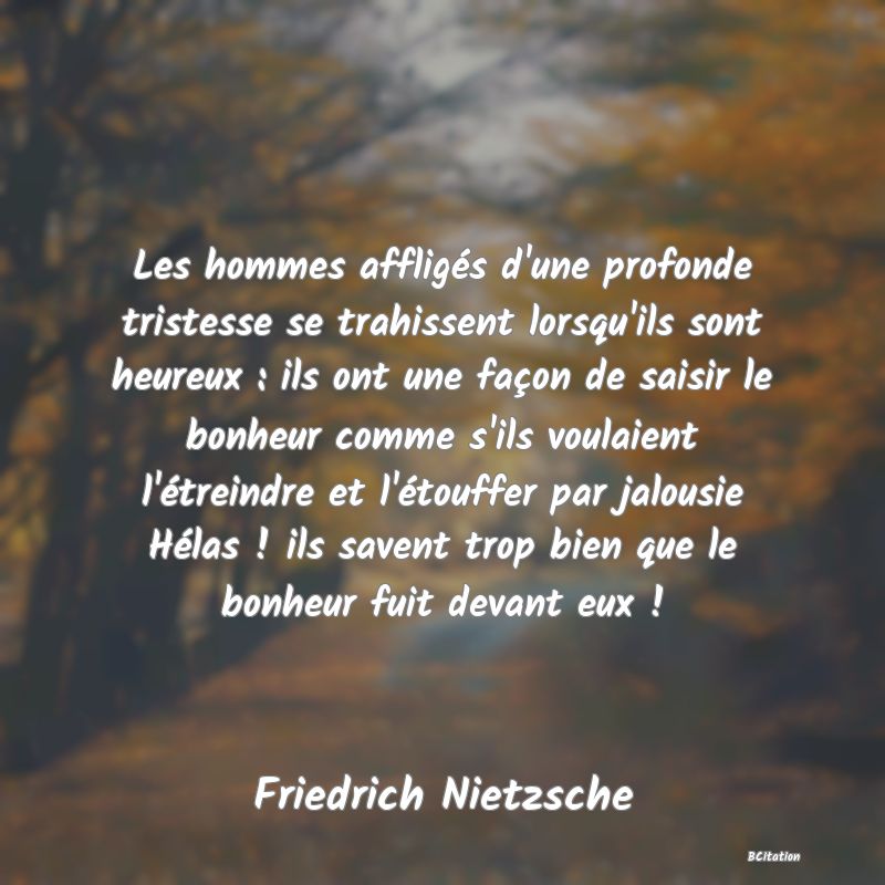 image de citation: Les hommes affligés d'une profonde tristesse se trahissent lorsqu'ils sont heureux : ils ont une façon de saisir le bonheur comme s'ils voulaient l'étreindre et l'étouffer par jalousie Hélas ! ils savent trop bien que le bonheur fuit devant eux !