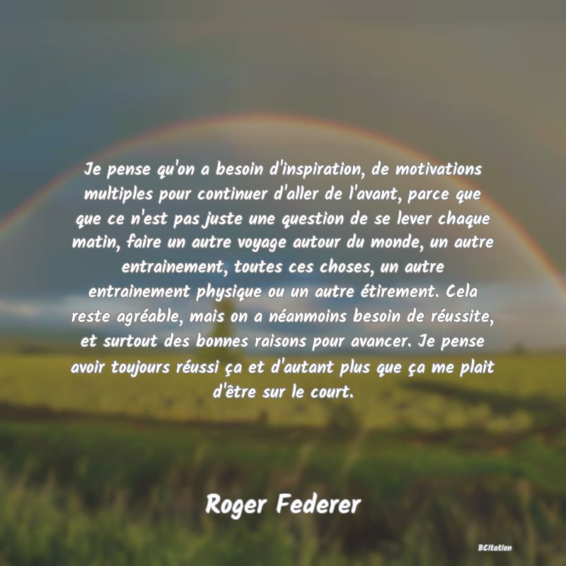 image de citation: Je pense qu'on a besoin d'inspiration, de motivations multiples pour continuer d'aller de l'avant, parce que que ce n'est pas juste une question de se lever chaque matin, faire un autre voyage autour du monde, un autre entrainement, toutes ces choses, un autre entrainement physique ou un autre étirement. Cela reste agréable, mais on a néanmoins besoin de réussite, et surtout des bonnes raisons pour avancer. Je pense avoir toujours réussi ça et d'autant plus que ça me plait d'être sur le court.