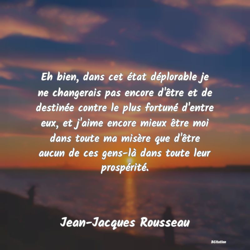 image de citation: Eh bien, dans cet état déplorable je ne changerais pas encore d'être et de destinée contre le plus fortuné d'entre eux, et j'aime encore mieux être moi dans toute ma misère que d'être aucun de ces gens-là dans toute leur prospérité.