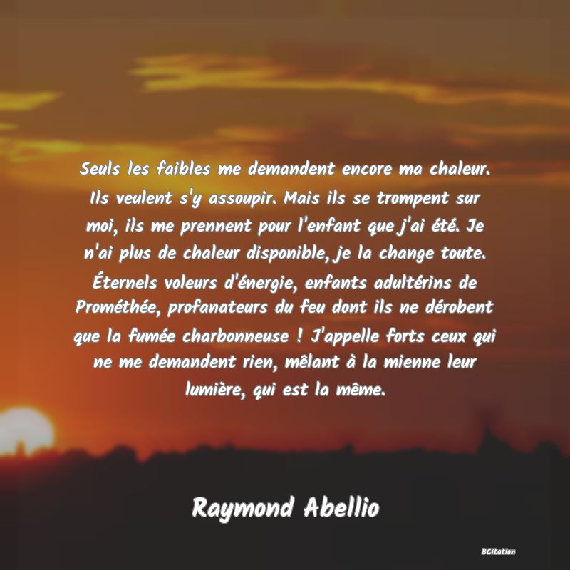 image de citation: Seuls les faibles me demandent encore ma chaleur. Ils veulent s'y assoupir. Mais ils se trompent sur moi, ils me prennent pour l'enfant que j'ai été. Je n'ai plus de chaleur disponible, je la change toute. Éternels voleurs d'énergie, enfants adultérins de Prométhée, profanateurs du feu dont ils ne dérobent que la fumée charbonneuse ! J'appelle forts ceux qui ne me demandent rien, mêlant à la mienne leur lumière, qui est la même.