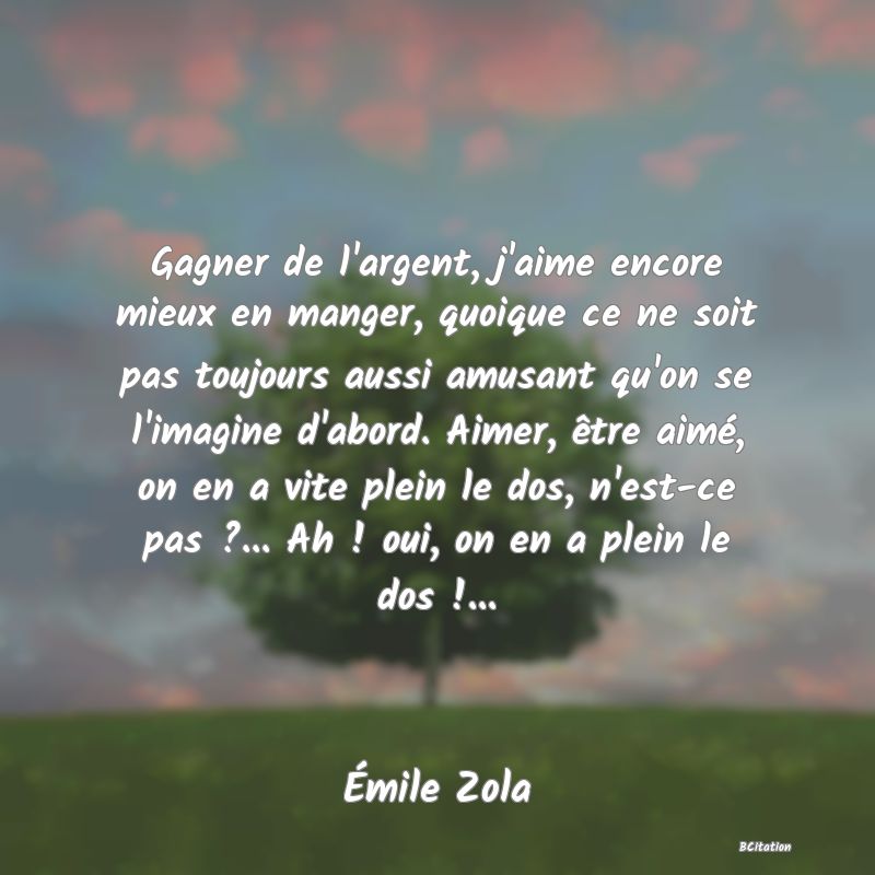 image de citation: Gagner de l'argent, j'aime encore mieux en manger, quoique ce ne soit pas toujours aussi amusant qu'on se l'imagine d'abord. Aimer, être aimé, on en a vite plein le dos, n'est-ce pas ?... Ah ! oui, on en a plein le dos !...