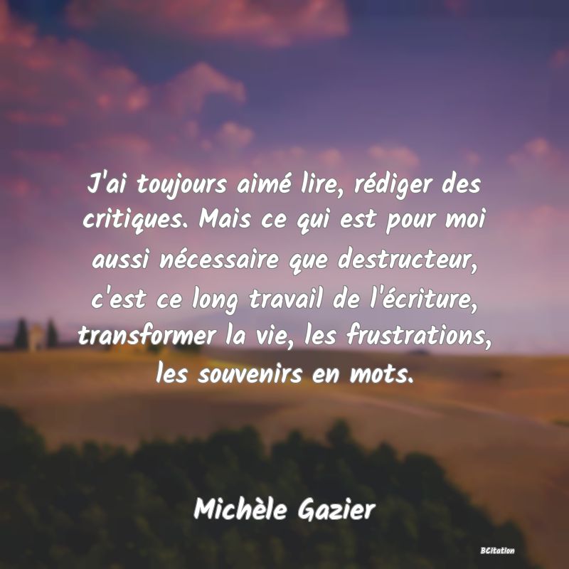 image de citation: J'ai toujours aimé lire, rédiger des critiques. Mais ce qui est pour moi aussi nécessaire que destructeur, c'est ce long travail de l'écriture, transformer la vie, les frustrations, les souvenirs en mots.