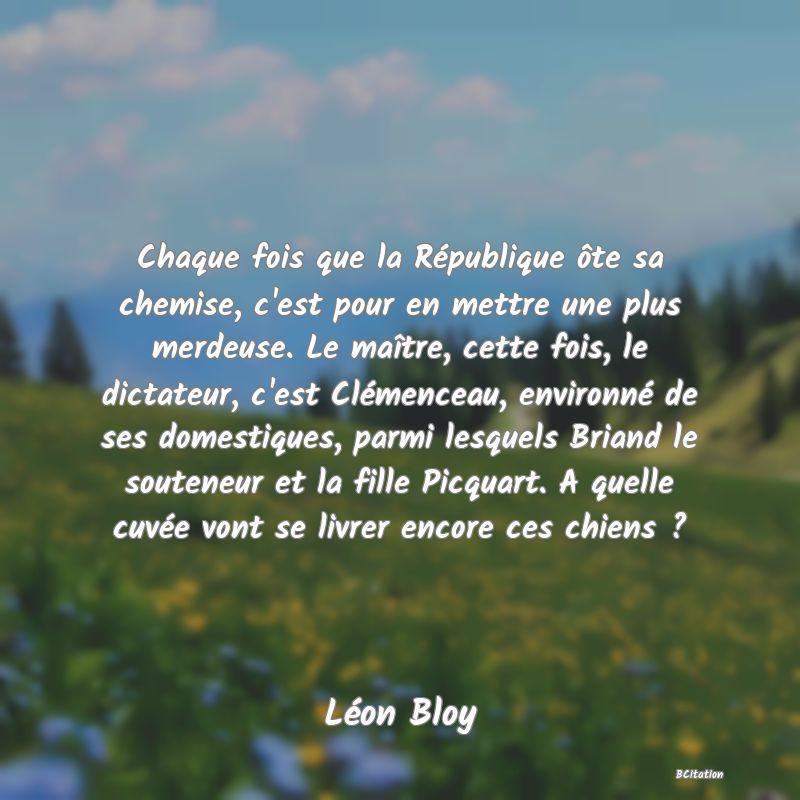 image de citation: Chaque fois que la République ôte sa chemise, c'est pour en mettre une plus merdeuse. Le maître, cette fois, le dictateur, c'est Clémenceau, environné de ses domestiques, parmi lesquels Briand le souteneur et la fille Picquart. A quelle cuvée vont se livrer encore ces chiens ?