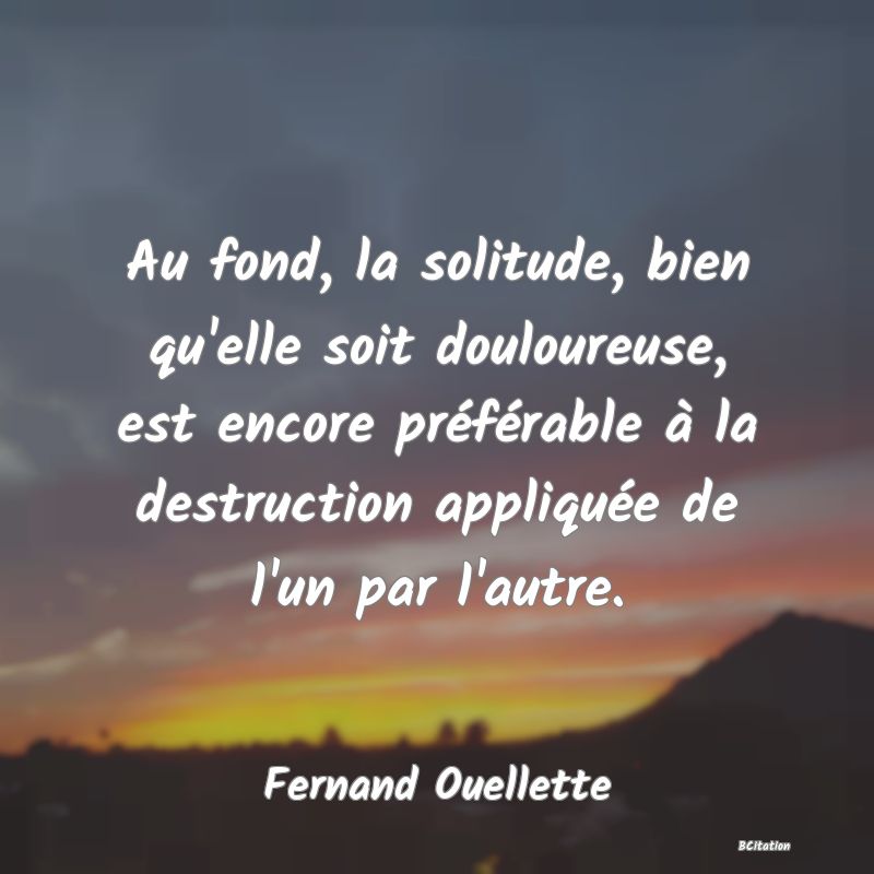 image de citation: Au fond, la solitude, bien qu'elle soit douloureuse, est encore préférable à la destruction appliquée de l'un par l'autre.