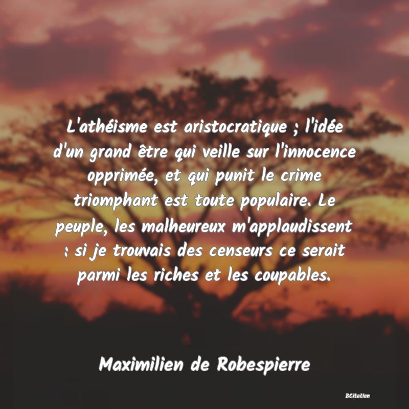 image de citation: L'athéisme est aristocratique ; l'idée d'un grand être qui veille sur l'innocence opprimée, et qui punit le crime triomphant est toute populaire. Le peuple, les malheureux m'applaudissent : si je trouvais des censeurs ce serait parmi les riches et les coupables.