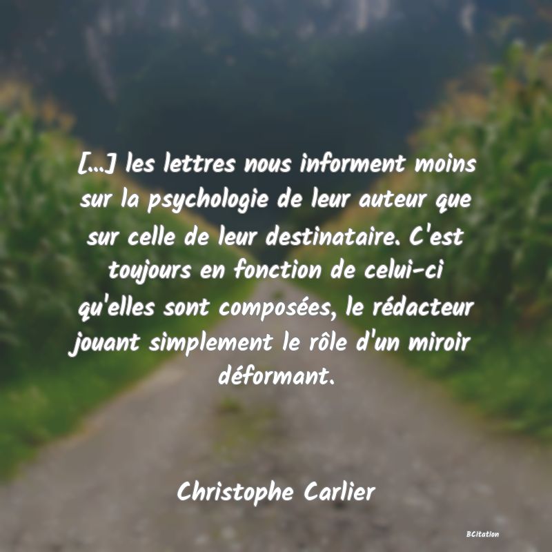 image de citation: [...] les lettres nous informent moins sur la psychologie de leur auteur que sur celle de leur destinataire. C'est toujours en fonction de celui-ci qu'elles sont composées, le rédacteur jouant simplement le rôle d'un miroir déformant.