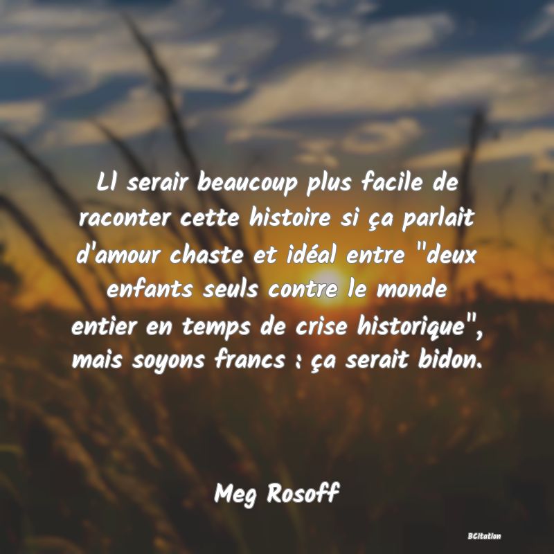 image de citation: Ll serair beaucoup plus facile de raconter cette histoire si ça parlait d'amour chaste et idéal entre deux enfants seuls contre le monde entier en temps de crise historique , mais soyons francs : ça serait bidon.
