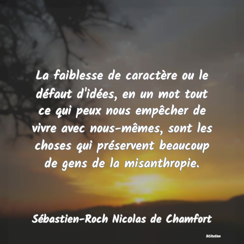 image de citation: La faiblesse de caractère ou le défaut d'idées, en un mot tout ce qui peux nous empêcher de vivre avec nous-mêmes, sont les choses qui préservent beaucoup de gens de la misanthropie.