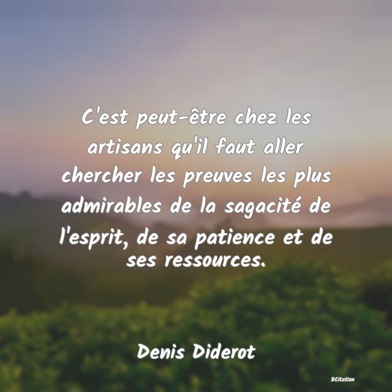 Belle Citation - C'est peut-être chez les artisans qu'il faut aller chercher les preuves les plus admirables de la sagacité de l'esprit, de sa patience et de ses ressources. - Denis Diderot
